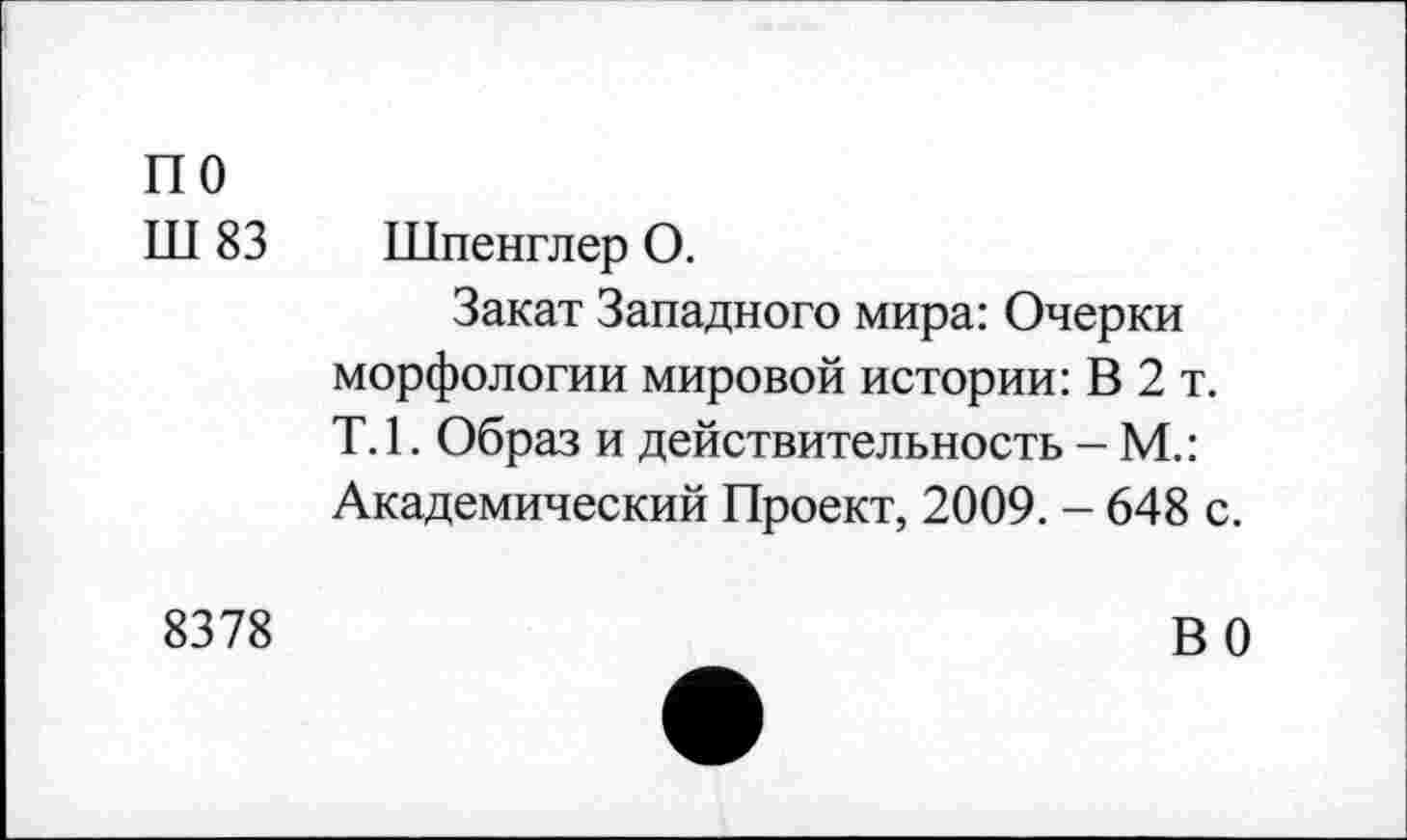 ﻿по
Ш 83 Шпенглер О.
Закат Западного мира: Очерки морфологии мировой истории: В 2 т. Т.1. Образ и действительность - М.: Академический Проект, 2009. - 648 с.
8378	В 0